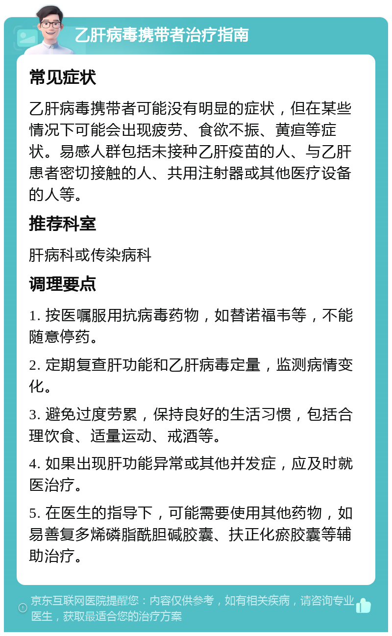 乙肝病毒携带者治疗指南 常见症状 乙肝病毒携带者可能没有明显的症状，但在某些情况下可能会出现疲劳、食欲不振、黄疸等症状。易感人群包括未接种乙肝疫苗的人、与乙肝患者密切接触的人、共用注射器或其他医疗设备的人等。 推荐科室 肝病科或传染病科 调理要点 1. 按医嘱服用抗病毒药物，如替诺福韦等，不能随意停药。 2. 定期复查肝功能和乙肝病毒定量，监测病情变化。 3. 避免过度劳累，保持良好的生活习惯，包括合理饮食、适量运动、戒酒等。 4. 如果出现肝功能异常或其他并发症，应及时就医治疗。 5. 在医生的指导下，可能需要使用其他药物，如易善复多烯磷脂酰胆碱胶囊、扶正化瘀胶囊等辅助治疗。