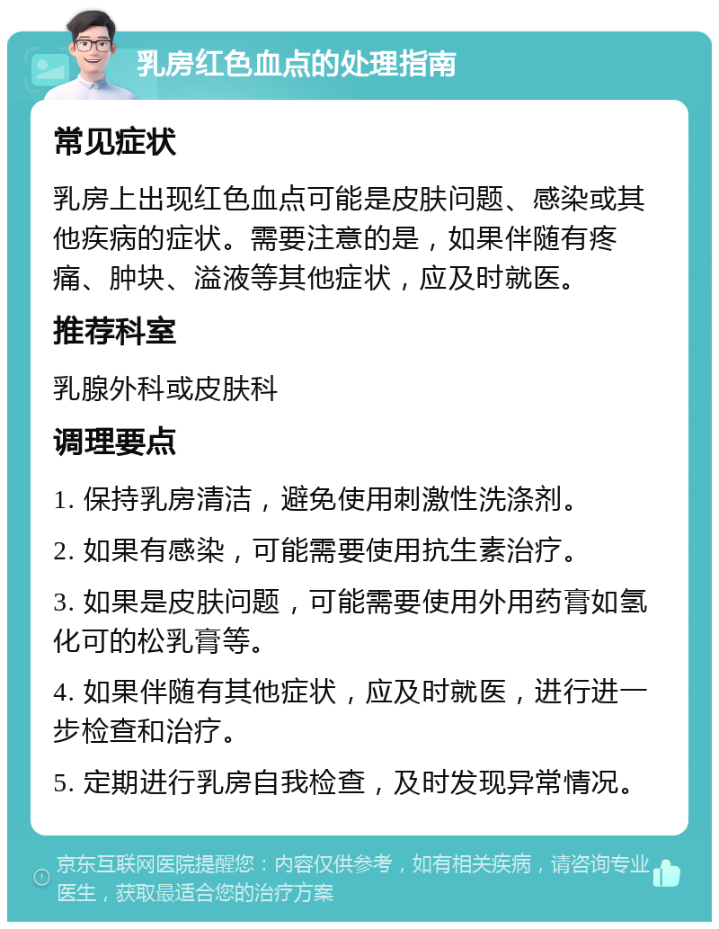 乳房红色血点的处理指南 常见症状 乳房上出现红色血点可能是皮肤问题、感染或其他疾病的症状。需要注意的是，如果伴随有疼痛、肿块、溢液等其他症状，应及时就医。 推荐科室 乳腺外科或皮肤科 调理要点 1. 保持乳房清洁，避免使用刺激性洗涤剂。 2. 如果有感染，可能需要使用抗生素治疗。 3. 如果是皮肤问题，可能需要使用外用药膏如氢化可的松乳膏等。 4. 如果伴随有其他症状，应及时就医，进行进一步检查和治疗。 5. 定期进行乳房自我检查，及时发现异常情况。