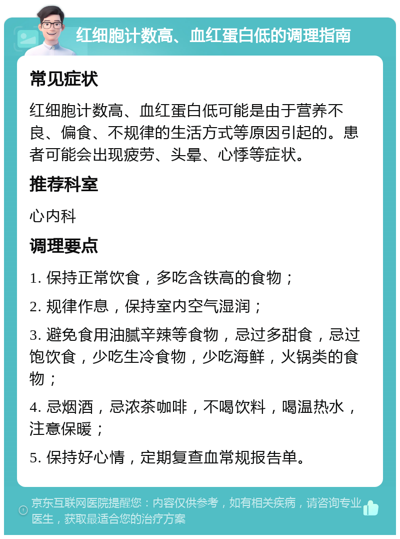 红细胞计数高、血红蛋白低的调理指南 常见症状 红细胞计数高、血红蛋白低可能是由于营养不良、偏食、不规律的生活方式等原因引起的。患者可能会出现疲劳、头晕、心悸等症状。 推荐科室 心内科 调理要点 1. 保持正常饮食，多吃含铁高的食物； 2. 规律作息，保持室内空气湿润； 3. 避免食用油腻辛辣等食物，忌过多甜食，忌过饱饮食，少吃生冷食物，少吃海鲜，火锅类的食物； 4. 忌烟酒，忌浓茶咖啡，不喝饮料，喝温热水，注意保暖； 5. 保持好心情，定期复查血常规报告单。