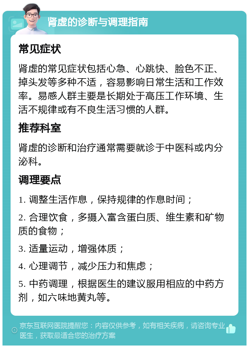 肾虚的诊断与调理指南 常见症状 肾虚的常见症状包括心急、心跳快、脸色不正、掉头发等多种不适，容易影响日常生活和工作效率。易感人群主要是长期处于高压工作环境、生活不规律或有不良生活习惯的人群。 推荐科室 肾虚的诊断和治疗通常需要就诊于中医科或内分泌科。 调理要点 1. 调整生活作息，保持规律的作息时间； 2. 合理饮食，多摄入富含蛋白质、维生素和矿物质的食物； 3. 适量运动，增强体质； 4. 心理调节，减少压力和焦虑； 5. 中药调理，根据医生的建议服用相应的中药方剂，如六味地黄丸等。