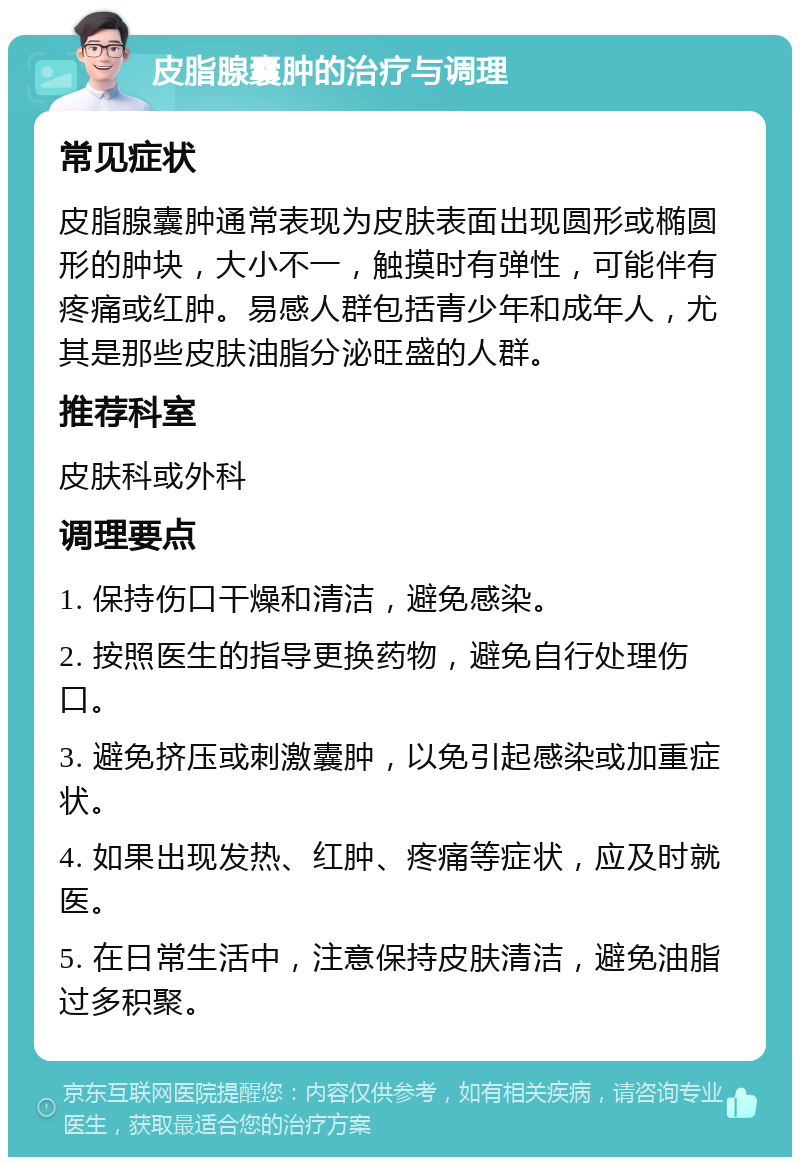 皮脂腺囊肿的治疗与调理 常见症状 皮脂腺囊肿通常表现为皮肤表面出现圆形或椭圆形的肿块，大小不一，触摸时有弹性，可能伴有疼痛或红肿。易感人群包括青少年和成年人，尤其是那些皮肤油脂分泌旺盛的人群。 推荐科室 皮肤科或外科 调理要点 1. 保持伤口干燥和清洁，避免感染。 2. 按照医生的指导更换药物，避免自行处理伤口。 3. 避免挤压或刺激囊肿，以免引起感染或加重症状。 4. 如果出现发热、红肿、疼痛等症状，应及时就医。 5. 在日常生活中，注意保持皮肤清洁，避免油脂过多积聚。