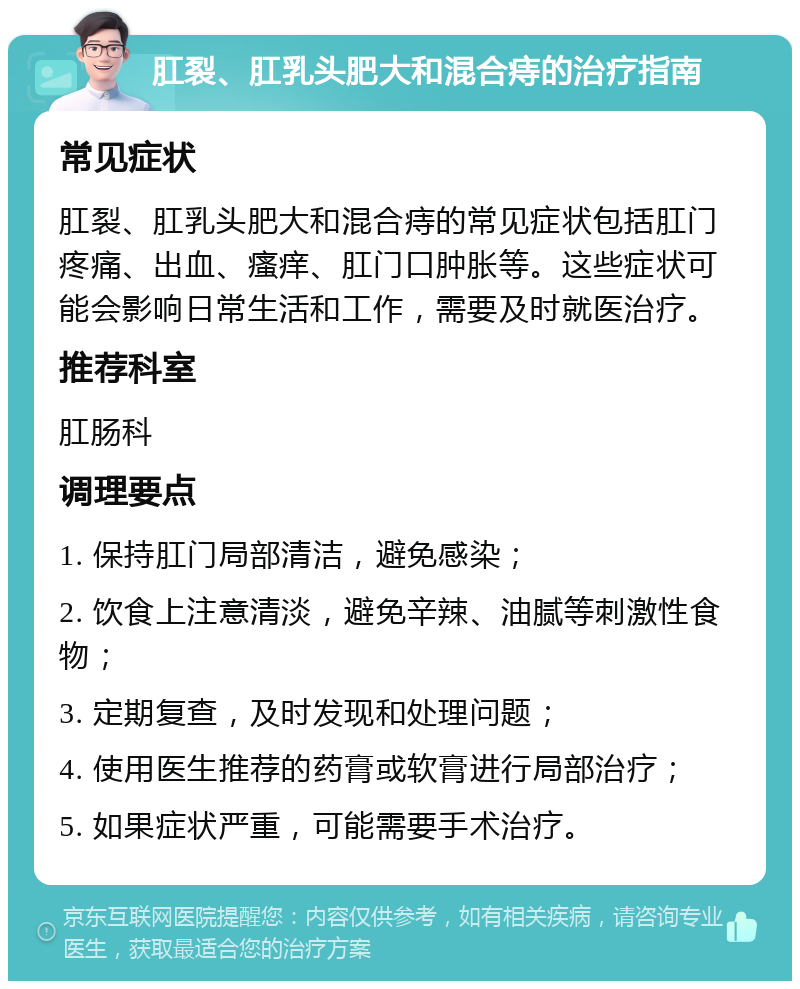 肛裂、肛乳头肥大和混合痔的治疗指南 常见症状 肛裂、肛乳头肥大和混合痔的常见症状包括肛门疼痛、出血、瘙痒、肛门口肿胀等。这些症状可能会影响日常生活和工作，需要及时就医治疗。 推荐科室 肛肠科 调理要点 1. 保持肛门局部清洁，避免感染； 2. 饮食上注意清淡，避免辛辣、油腻等刺激性食物； 3. 定期复查，及时发现和处理问题； 4. 使用医生推荐的药膏或软膏进行局部治疗； 5. 如果症状严重，可能需要手术治疗。