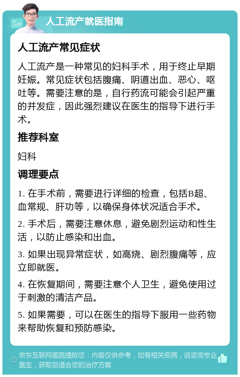 人工流产就医指南 人工流产常见症状 人工流产是一种常见的妇科手术，用于终止早期妊娠。常见症状包括腹痛、阴道出血、恶心、呕吐等。需要注意的是，自行药流可能会引起严重的并发症，因此强烈建议在医生的指导下进行手术。 推荐科室 妇科 调理要点 1. 在手术前，需要进行详细的检查，包括B超、血常规、肝功等，以确保身体状况适合手术。 2. 手术后，需要注意休息，避免剧烈运动和性生活，以防止感染和出血。 3. 如果出现异常症状，如高烧、剧烈腹痛等，应立即就医。 4. 在恢复期间，需要注意个人卫生，避免使用过于刺激的清洁产品。 5. 如果需要，可以在医生的指导下服用一些药物来帮助恢复和预防感染。