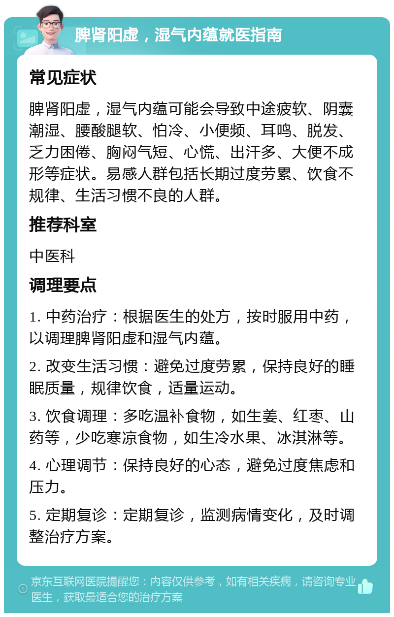 脾肾阳虚，湿气内蕴就医指南 常见症状 脾肾阳虚，湿气内蕴可能会导致中途疲软、阴囊潮湿、腰酸腿软、怕冷、小便频、耳鸣、脱发、乏力困倦、胸闷气短、心慌、出汗多、大便不成形等症状。易感人群包括长期过度劳累、饮食不规律、生活习惯不良的人群。 推荐科室 中医科 调理要点 1. 中药治疗：根据医生的处方，按时服用中药，以调理脾肾阳虚和湿气内蕴。 2. 改变生活习惯：避免过度劳累，保持良好的睡眠质量，规律饮食，适量运动。 3. 饮食调理：多吃温补食物，如生姜、红枣、山药等，少吃寒凉食物，如生冷水果、冰淇淋等。 4. 心理调节：保持良好的心态，避免过度焦虑和压力。 5. 定期复诊：定期复诊，监测病情变化，及时调整治疗方案。