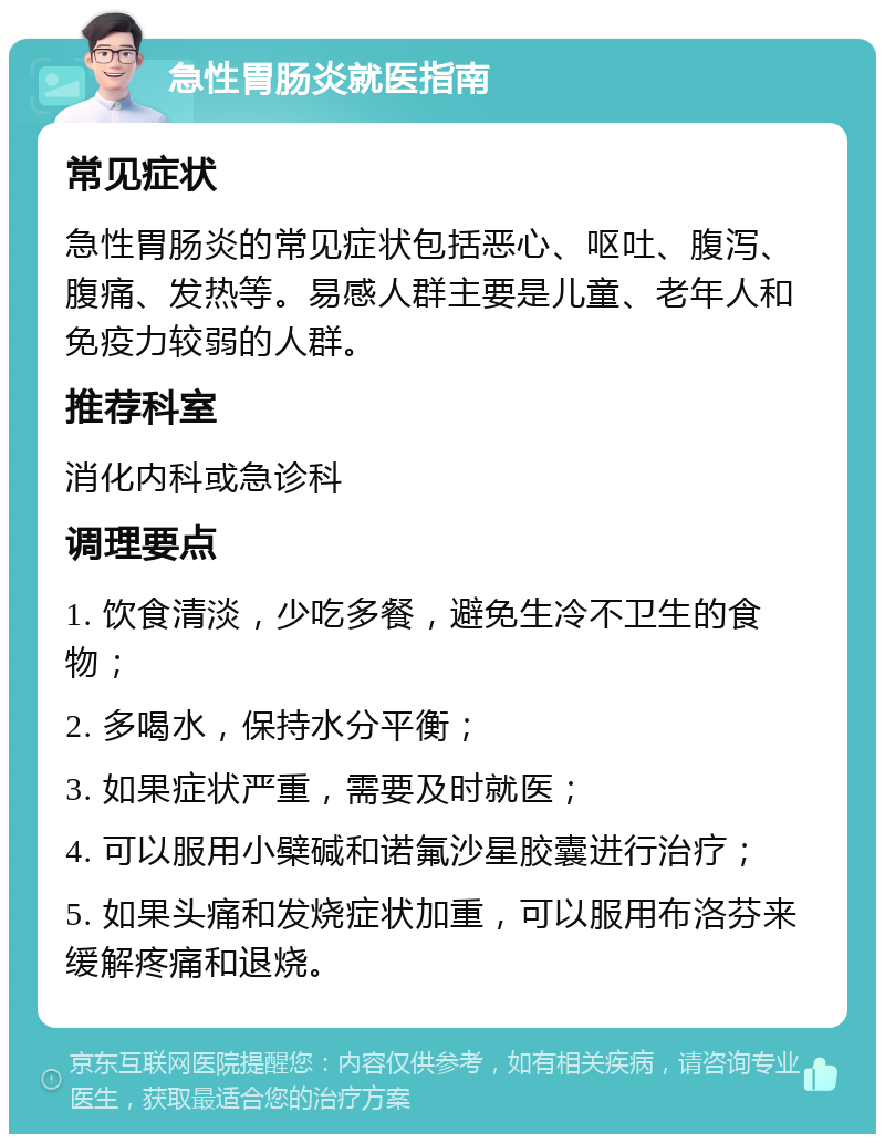 急性胃肠炎就医指南 常见症状 急性胃肠炎的常见症状包括恶心、呕吐、腹泻、腹痛、发热等。易感人群主要是儿童、老年人和免疫力较弱的人群。 推荐科室 消化内科或急诊科 调理要点 1. 饮食清淡，少吃多餐，避免生冷不卫生的食物； 2. 多喝水，保持水分平衡； 3. 如果症状严重，需要及时就医； 4. 可以服用小檗碱和诺氟沙星胶囊进行治疗； 5. 如果头痛和发烧症状加重，可以服用布洛芬来缓解疼痛和退烧。