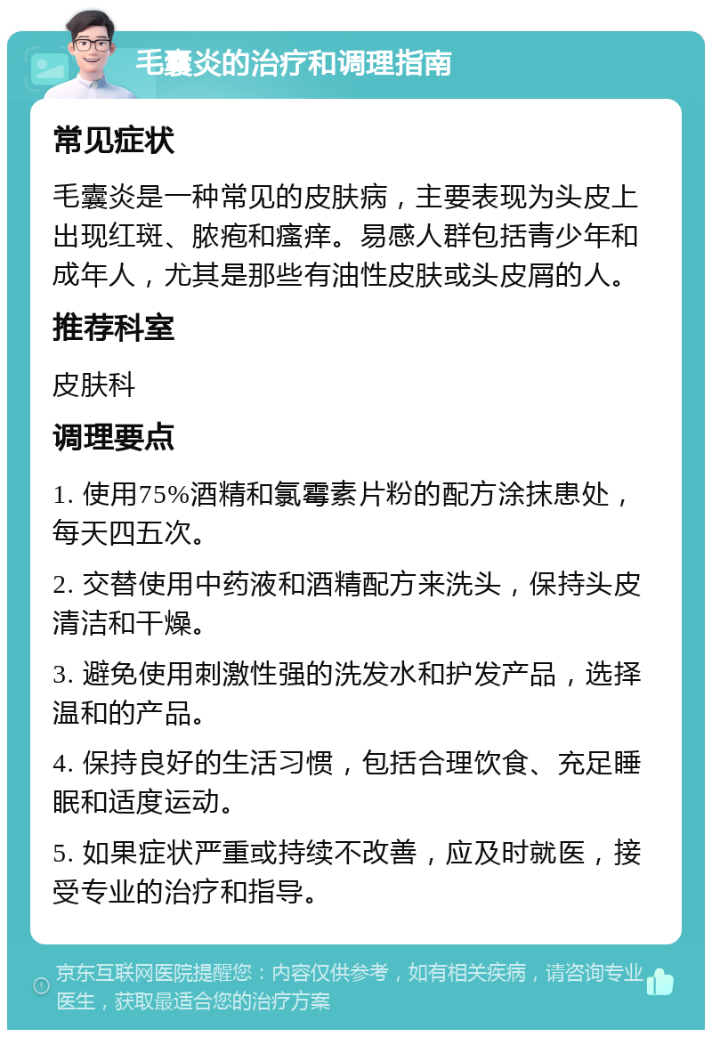 毛囊炎的治疗和调理指南 常见症状 毛囊炎是一种常见的皮肤病，主要表现为头皮上出现红斑、脓疱和瘙痒。易感人群包括青少年和成年人，尤其是那些有油性皮肤或头皮屑的人。 推荐科室 皮肤科 调理要点 1. 使用75%酒精和氯霉素片粉的配方涂抹患处，每天四五次。 2. 交替使用中药液和酒精配方来洗头，保持头皮清洁和干燥。 3. 避免使用刺激性强的洗发水和护发产品，选择温和的产品。 4. 保持良好的生活习惯，包括合理饮食、充足睡眠和适度运动。 5. 如果症状严重或持续不改善，应及时就医，接受专业的治疗和指导。