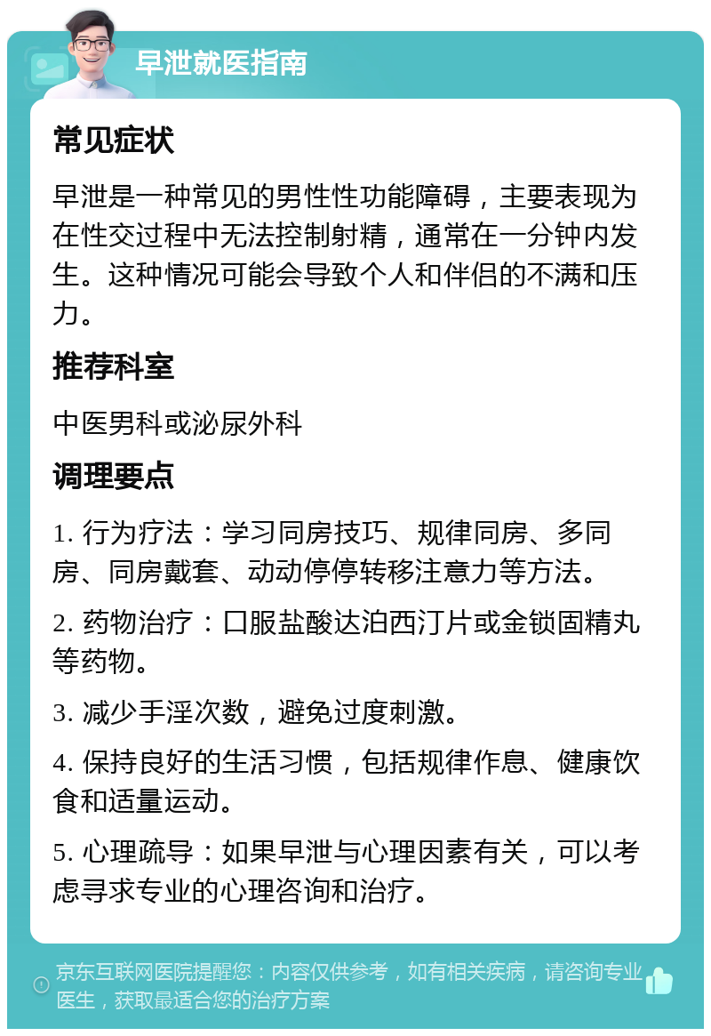 早泄就医指南 常见症状 早泄是一种常见的男性性功能障碍，主要表现为在性交过程中无法控制射精，通常在一分钟内发生。这种情况可能会导致个人和伴侣的不满和压力。 推荐科室 中医男科或泌尿外科 调理要点 1. 行为疗法：学习同房技巧、规律同房、多同房、同房戴套、动动停停转移注意力等方法。 2. 药物治疗：口服盐酸达泊西汀片或金锁固精丸等药物。 3. 减少手淫次数，避免过度刺激。 4. 保持良好的生活习惯，包括规律作息、健康饮食和适量运动。 5. 心理疏导：如果早泄与心理因素有关，可以考虑寻求专业的心理咨询和治疗。