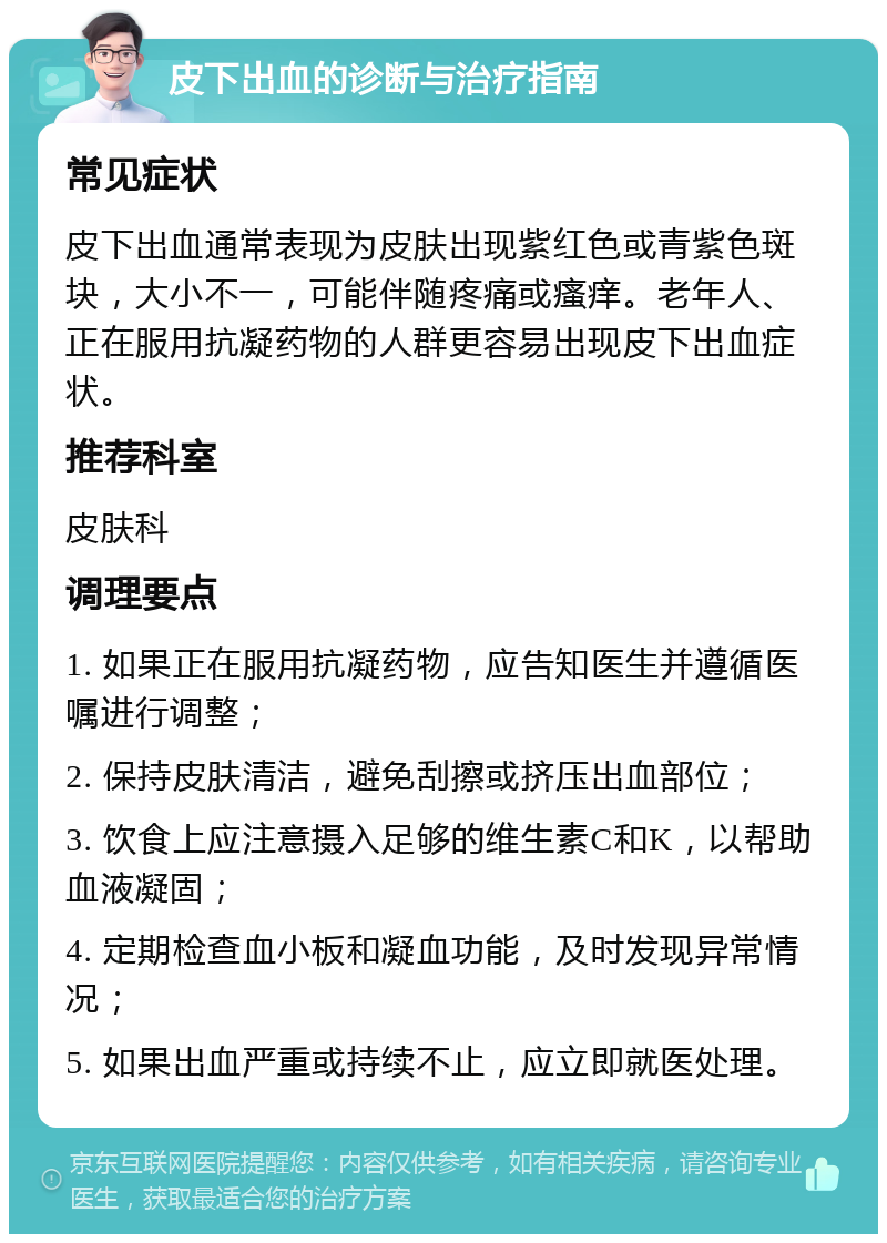 皮下出血的诊断与治疗指南 常见症状 皮下出血通常表现为皮肤出现紫红色或青紫色斑块，大小不一，可能伴随疼痛或瘙痒。老年人、正在服用抗凝药物的人群更容易出现皮下出血症状。 推荐科室 皮肤科 调理要点 1. 如果正在服用抗凝药物，应告知医生并遵循医嘱进行调整； 2. 保持皮肤清洁，避免刮擦或挤压出血部位； 3. 饮食上应注意摄入足够的维生素C和K，以帮助血液凝固； 4. 定期检查血小板和凝血功能，及时发现异常情况； 5. 如果出血严重或持续不止，应立即就医处理。