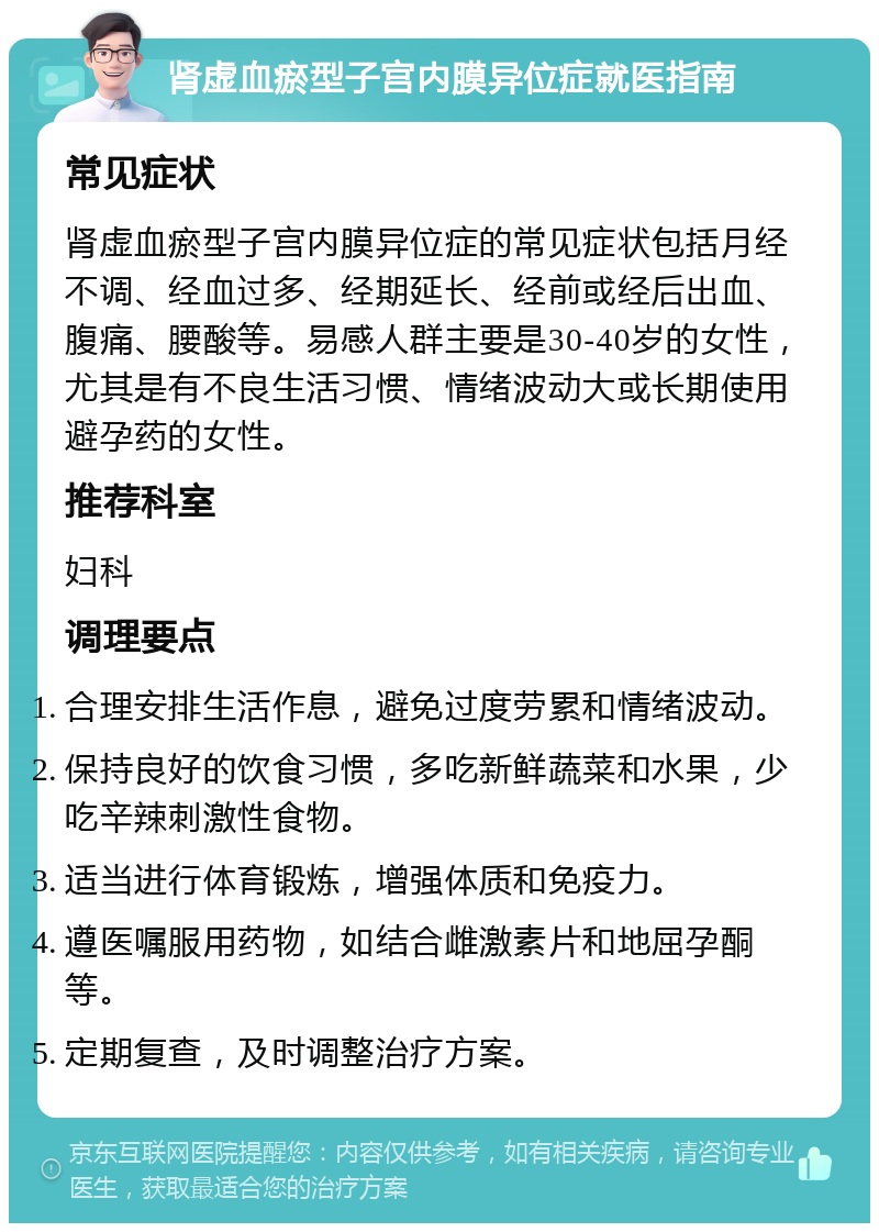 肾虚血瘀型子宫内膜异位症就医指南 常见症状 肾虚血瘀型子宫内膜异位症的常见症状包括月经不调、经血过多、经期延长、经前或经后出血、腹痛、腰酸等。易感人群主要是30-40岁的女性，尤其是有不良生活习惯、情绪波动大或长期使用避孕药的女性。 推荐科室 妇科 调理要点 合理安排生活作息，避免过度劳累和情绪波动。 保持良好的饮食习惯，多吃新鲜蔬菜和水果，少吃辛辣刺激性食物。 适当进行体育锻炼，增强体质和免疫力。 遵医嘱服用药物，如结合雌激素片和地屈孕酮等。 定期复查，及时调整治疗方案。