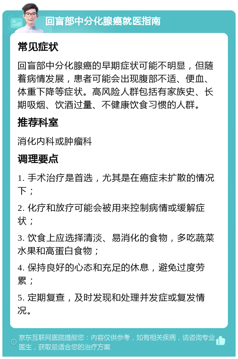 回盲部中分化腺癌就医指南 常见症状 回盲部中分化腺癌的早期症状可能不明显，但随着病情发展，患者可能会出现腹部不适、便血、体重下降等症状。高风险人群包括有家族史、长期吸烟、饮酒过量、不健康饮食习惯的人群。 推荐科室 消化内科或肿瘤科 调理要点 1. 手术治疗是首选，尤其是在癌症未扩散的情况下； 2. 化疗和放疗可能会被用来控制病情或缓解症状； 3. 饮食上应选择清淡、易消化的食物，多吃蔬菜水果和高蛋白食物； 4. 保持良好的心态和充足的休息，避免过度劳累； 5. 定期复查，及时发现和处理并发症或复发情况。