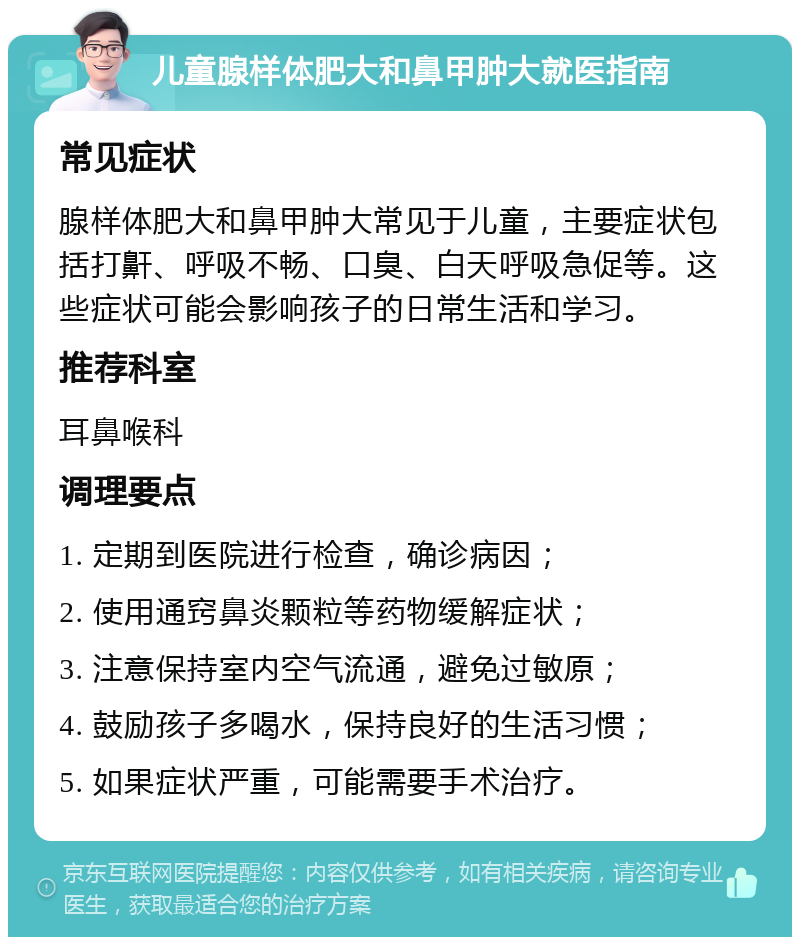 儿童腺样体肥大和鼻甲肿大就医指南 常见症状 腺样体肥大和鼻甲肿大常见于儿童，主要症状包括打鼾、呼吸不畅、口臭、白天呼吸急促等。这些症状可能会影响孩子的日常生活和学习。 推荐科室 耳鼻喉科 调理要点 1. 定期到医院进行检查，确诊病因； 2. 使用通窍鼻炎颗粒等药物缓解症状； 3. 注意保持室内空气流通，避免过敏原； 4. 鼓励孩子多喝水，保持良好的生活习惯； 5. 如果症状严重，可能需要手术治疗。