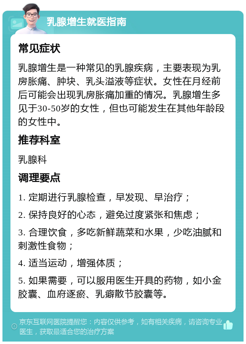 乳腺增生就医指南 常见症状 乳腺增生是一种常见的乳腺疾病，主要表现为乳房胀痛、肿块、乳头溢液等症状。女性在月经前后可能会出现乳房胀痛加重的情况。乳腺增生多见于30-50岁的女性，但也可能发生在其他年龄段的女性中。 推荐科室 乳腺科 调理要点 1. 定期进行乳腺检查，早发现、早治疗； 2. 保持良好的心态，避免过度紧张和焦虑； 3. 合理饮食，多吃新鲜蔬菜和水果，少吃油腻和刺激性食物； 4. 适当运动，增强体质； 5. 如果需要，可以服用医生开具的药物，如小金胶囊、血府逐瘀、乳癖散节胶囊等。