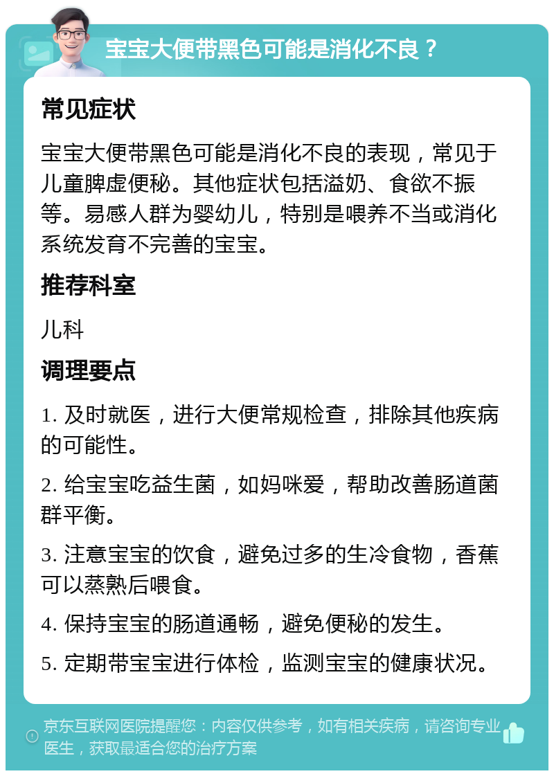 宝宝大便带黑色可能是消化不良？ 常见症状 宝宝大便带黑色可能是消化不良的表现，常见于儿童脾虚便秘。其他症状包括溢奶、食欲不振等。易感人群为婴幼儿，特别是喂养不当或消化系统发育不完善的宝宝。 推荐科室 儿科 调理要点 1. 及时就医，进行大便常规检查，排除其他疾病的可能性。 2. 给宝宝吃益生菌，如妈咪爱，帮助改善肠道菌群平衡。 3. 注意宝宝的饮食，避免过多的生冷食物，香蕉可以蒸熟后喂食。 4. 保持宝宝的肠道通畅，避免便秘的发生。 5. 定期带宝宝进行体检，监测宝宝的健康状况。