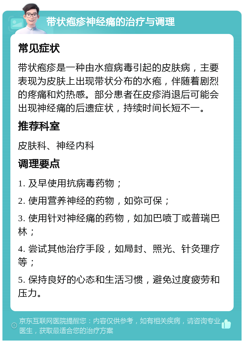 带状疱疹神经痛的治疗与调理 常见症状 带状疱疹是一种由水痘病毒引起的皮肤病，主要表现为皮肤上出现带状分布的水疱，伴随着剧烈的疼痛和灼热感。部分患者在皮疹消退后可能会出现神经痛的后遗症状，持续时间长短不一。 推荐科室 皮肤科、神经内科 调理要点 1. 及早使用抗病毒药物； 2. 使用营养神经的药物，如弥可保； 3. 使用针对神经痛的药物，如加巴喷丁或普瑞巴林； 4. 尝试其他治疗手段，如局封、照光、针灸理疗等； 5. 保持良好的心态和生活习惯，避免过度疲劳和压力。