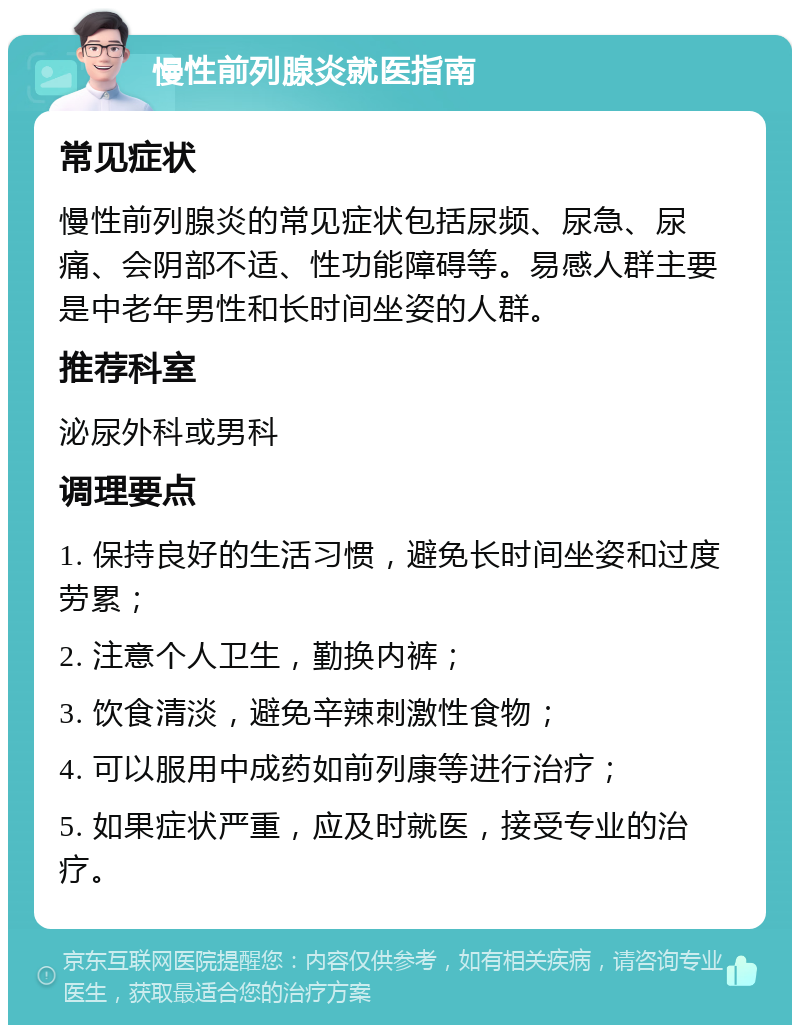 慢性前列腺炎就医指南 常见症状 慢性前列腺炎的常见症状包括尿频、尿急、尿痛、会阴部不适、性功能障碍等。易感人群主要是中老年男性和长时间坐姿的人群。 推荐科室 泌尿外科或男科 调理要点 1. 保持良好的生活习惯，避免长时间坐姿和过度劳累； 2. 注意个人卫生，勤换内裤； 3. 饮食清淡，避免辛辣刺激性食物； 4. 可以服用中成药如前列康等进行治疗； 5. 如果症状严重，应及时就医，接受专业的治疗。