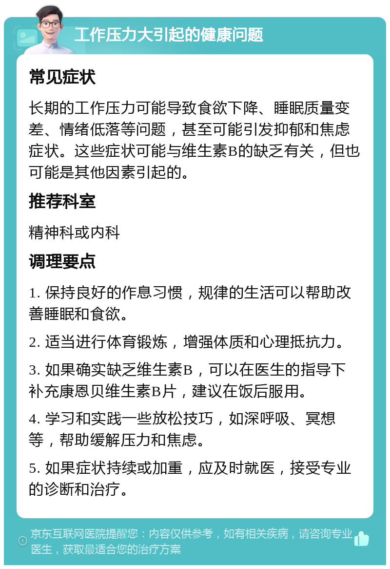 工作压力大引起的健康问题 常见症状 长期的工作压力可能导致食欲下降、睡眠质量变差、情绪低落等问题，甚至可能引发抑郁和焦虑症状。这些症状可能与维生素B的缺乏有关，但也可能是其他因素引起的。 推荐科室 精神科或内科 调理要点 1. 保持良好的作息习惯，规律的生活可以帮助改善睡眠和食欲。 2. 适当进行体育锻炼，增强体质和心理抵抗力。 3. 如果确实缺乏维生素B，可以在医生的指导下补充康恩贝维生素B片，建议在饭后服用。 4. 学习和实践一些放松技巧，如深呼吸、冥想等，帮助缓解压力和焦虑。 5. 如果症状持续或加重，应及时就医，接受专业的诊断和治疗。