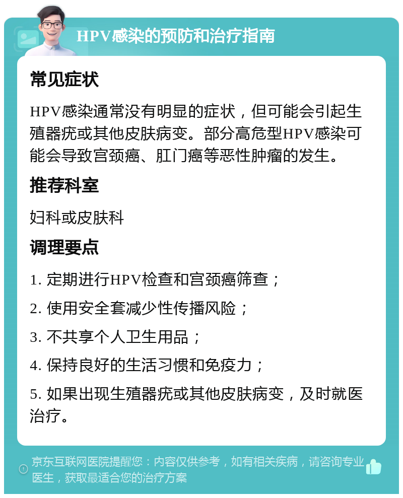 HPV感染的预防和治疗指南 常见症状 HPV感染通常没有明显的症状，但可能会引起生殖器疣或其他皮肤病变。部分高危型HPV感染可能会导致宫颈癌、肛门癌等恶性肿瘤的发生。 推荐科室 妇科或皮肤科 调理要点 1. 定期进行HPV检查和宫颈癌筛查； 2. 使用安全套减少性传播风险； 3. 不共享个人卫生用品； 4. 保持良好的生活习惯和免疫力； 5. 如果出现生殖器疣或其他皮肤病变，及时就医治疗。