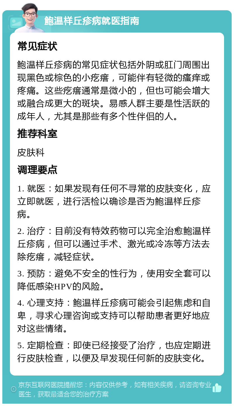 鲍温样丘疹病就医指南 常见症状 鲍温样丘疹病的常见症状包括外阴或肛门周围出现黑色或棕色的小疙瘩，可能伴有轻微的瘙痒或疼痛。这些疙瘩通常是微小的，但也可能会增大或融合成更大的斑块。易感人群主要是性活跃的成年人，尤其是那些有多个性伴侣的人。 推荐科室 皮肤科 调理要点 1. 就医：如果发现有任何不寻常的皮肤变化，应立即就医，进行活检以确诊是否为鲍温样丘疹病。 2. 治疗：目前没有特效药物可以完全治愈鲍温样丘疹病，但可以通过手术、激光或冷冻等方法去除疙瘩，减轻症状。 3. 预防：避免不安全的性行为，使用安全套可以降低感染HPV的风险。 4. 心理支持：鲍温样丘疹病可能会引起焦虑和自卑，寻求心理咨询或支持可以帮助患者更好地应对这些情绪。 5. 定期检查：即使已经接受了治疗，也应定期进行皮肤检查，以便及早发现任何新的皮肤变化。