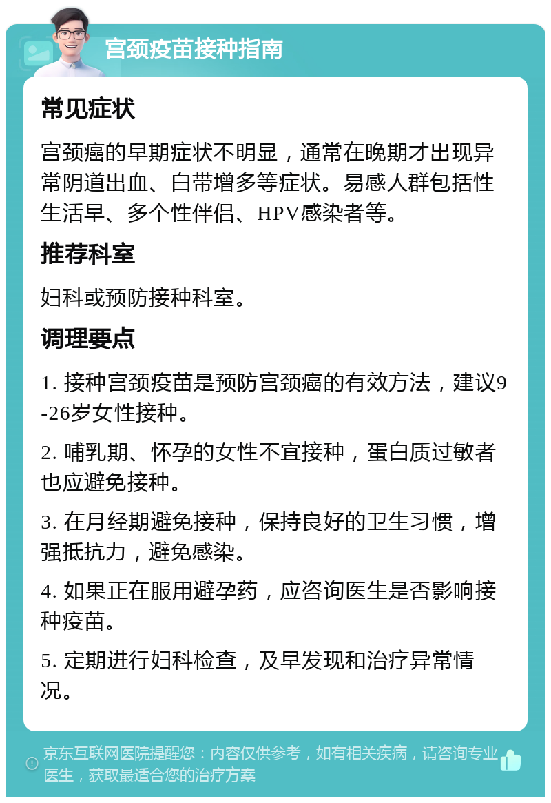 宫颈疫苗接种指南 常见症状 宫颈癌的早期症状不明显，通常在晚期才出现异常阴道出血、白带增多等症状。易感人群包括性生活早、多个性伴侣、HPV感染者等。 推荐科室 妇科或预防接种科室。 调理要点 1. 接种宫颈疫苗是预防宫颈癌的有效方法，建议9-26岁女性接种。 2. 哺乳期、怀孕的女性不宜接种，蛋白质过敏者也应避免接种。 3. 在月经期避免接种，保持良好的卫生习惯，增强抵抗力，避免感染。 4. 如果正在服用避孕药，应咨询医生是否影响接种疫苗。 5. 定期进行妇科检查，及早发现和治疗异常情况。