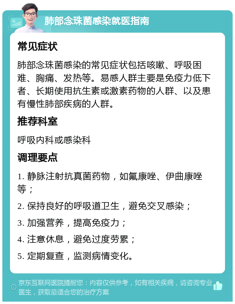 肺部念珠菌感染就医指南 常见症状 肺部念珠菌感染的常见症状包括咳嗽、呼吸困难、胸痛、发热等。易感人群主要是免疫力低下者、长期使用抗生素或激素药物的人群、以及患有慢性肺部疾病的人群。 推荐科室 呼吸内科或感染科 调理要点 1. 静脉注射抗真菌药物，如氟康唑、伊曲康唑等； 2. 保持良好的呼吸道卫生，避免交叉感染； 3. 加强营养，提高免疫力； 4. 注意休息，避免过度劳累； 5. 定期复查，监测病情变化。