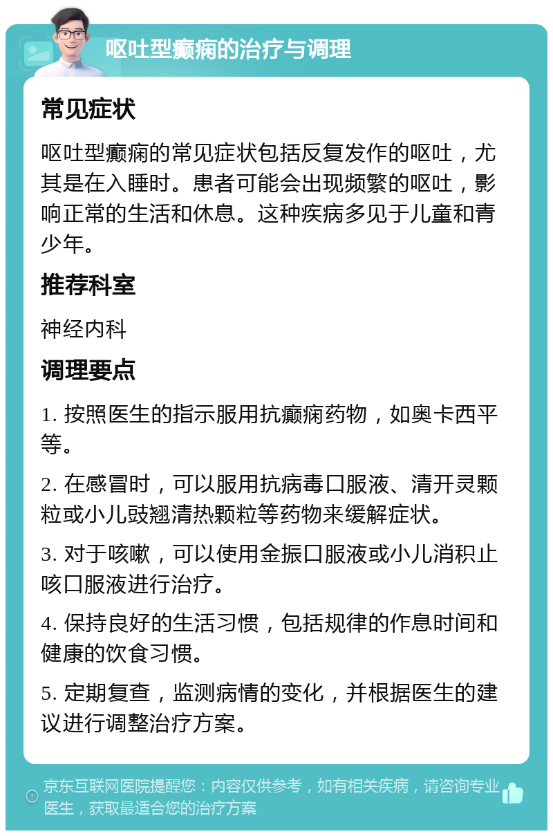 呕吐型癫痫的治疗与调理 常见症状 呕吐型癫痫的常见症状包括反复发作的呕吐，尤其是在入睡时。患者可能会出现频繁的呕吐，影响正常的生活和休息。这种疾病多见于儿童和青少年。 推荐科室 神经内科 调理要点 1. 按照医生的指示服用抗癫痫药物，如奥卡西平等。 2. 在感冒时，可以服用抗病毒口服液、清开灵颗粒或小儿豉翘清热颗粒等药物来缓解症状。 3. 对于咳嗽，可以使用金振口服液或小儿消积止咳口服液进行治疗。 4. 保持良好的生活习惯，包括规律的作息时间和健康的饮食习惯。 5. 定期复查，监测病情的变化，并根据医生的建议进行调整治疗方案。