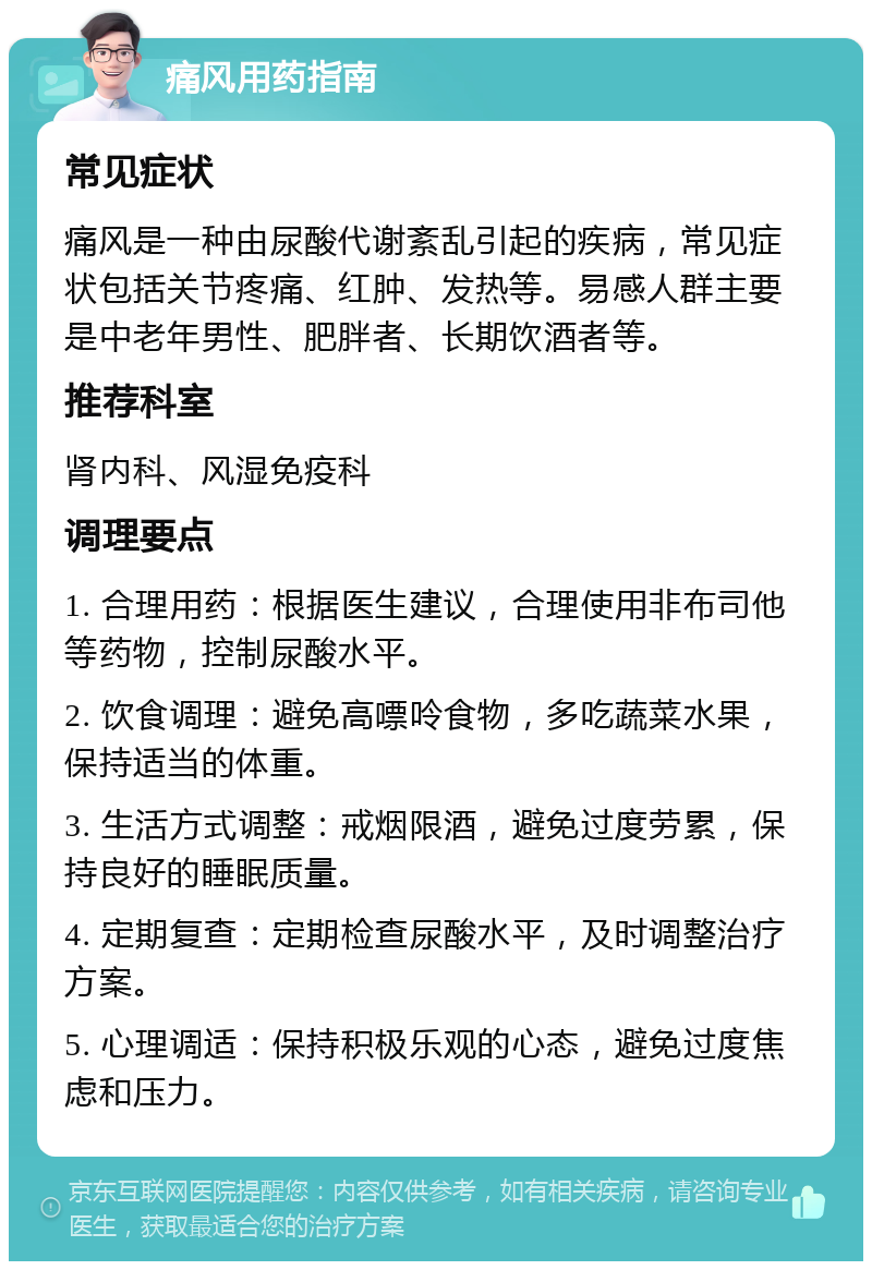 痛风用药指南 常见症状 痛风是一种由尿酸代谢紊乱引起的疾病，常见症状包括关节疼痛、红肿、发热等。易感人群主要是中老年男性、肥胖者、长期饮酒者等。 推荐科室 肾内科、风湿免疫科 调理要点 1. 合理用药：根据医生建议，合理使用非布司他等药物，控制尿酸水平。 2. 饮食调理：避免高嘌呤食物，多吃蔬菜水果，保持适当的体重。 3. 生活方式调整：戒烟限酒，避免过度劳累，保持良好的睡眠质量。 4. 定期复查：定期检查尿酸水平，及时调整治疗方案。 5. 心理调适：保持积极乐观的心态，避免过度焦虑和压力。