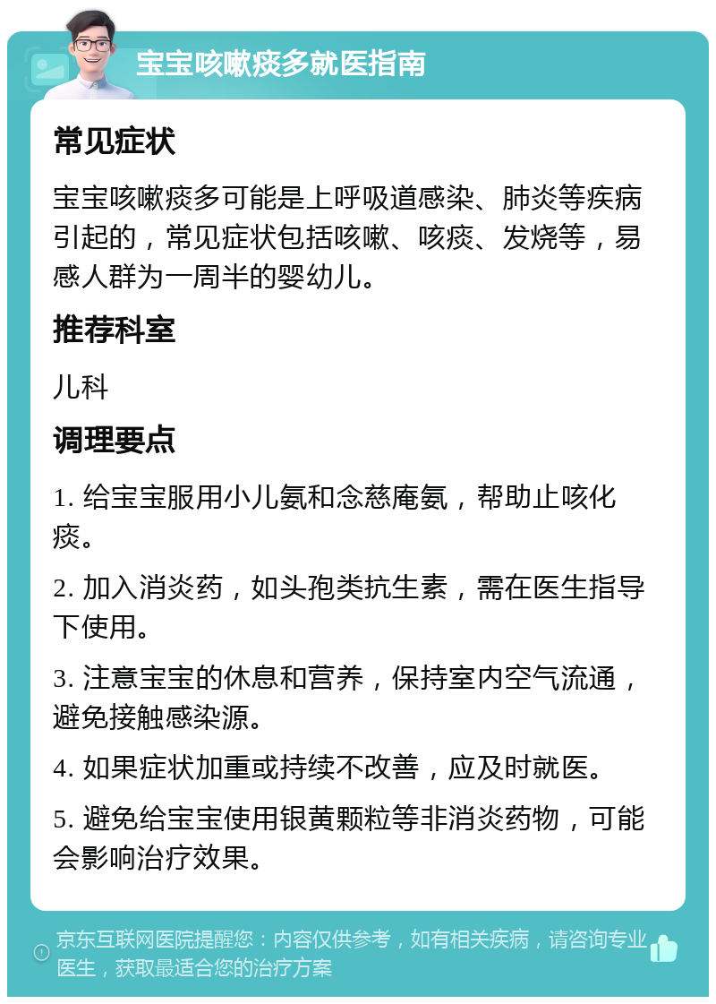 宝宝咳嗽痰多就医指南 常见症状 宝宝咳嗽痰多可能是上呼吸道感染、肺炎等疾病引起的，常见症状包括咳嗽、咳痰、发烧等，易感人群为一周半的婴幼儿。 推荐科室 儿科 调理要点 1. 给宝宝服用小儿氨和念慈庵氨，帮助止咳化痰。 2. 加入消炎药，如头孢类抗生素，需在医生指导下使用。 3. 注意宝宝的休息和营养，保持室内空气流通，避免接触感染源。 4. 如果症状加重或持续不改善，应及时就医。 5. 避免给宝宝使用银黄颗粒等非消炎药物，可能会影响治疗效果。