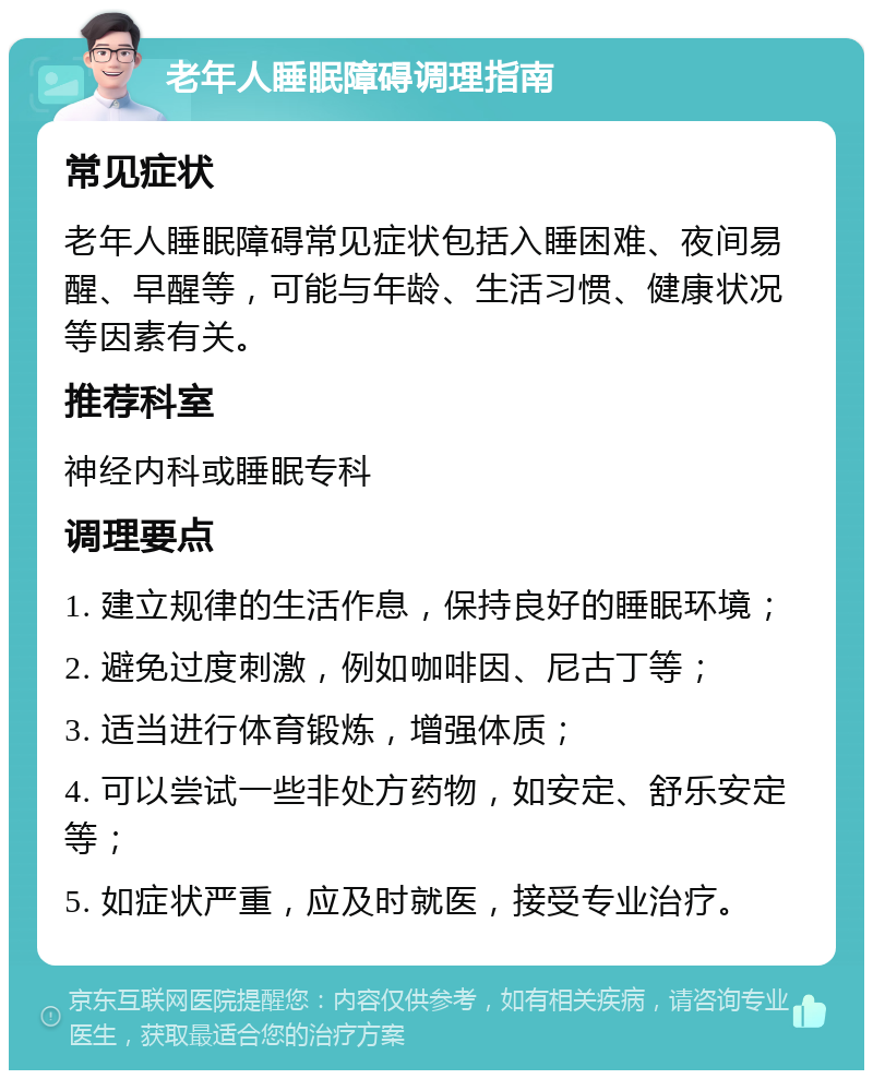 老年人睡眠障碍调理指南 常见症状 老年人睡眠障碍常见症状包括入睡困难、夜间易醒、早醒等，可能与年龄、生活习惯、健康状况等因素有关。 推荐科室 神经内科或睡眠专科 调理要点 1. 建立规律的生活作息，保持良好的睡眠环境； 2. 避免过度刺激，例如咖啡因、尼古丁等； 3. 适当进行体育锻炼，增强体质； 4. 可以尝试一些非处方药物，如安定、舒乐安定等； 5. 如症状严重，应及时就医，接受专业治疗。