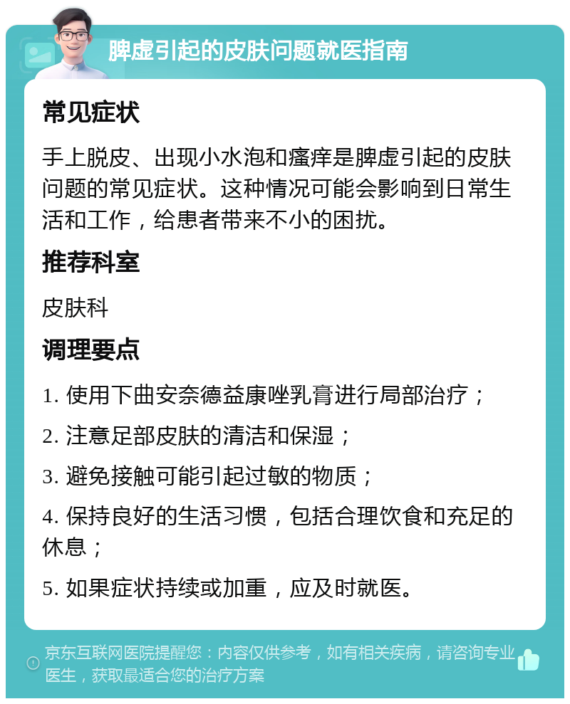 脾虚引起的皮肤问题就医指南 常见症状 手上脱皮、出现小水泡和瘙痒是脾虚引起的皮肤问题的常见症状。这种情况可能会影响到日常生活和工作，给患者带来不小的困扰。 推荐科室 皮肤科 调理要点 1. 使用下曲安奈德益康唑乳膏进行局部治疗； 2. 注意足部皮肤的清洁和保湿； 3. 避免接触可能引起过敏的物质； 4. 保持良好的生活习惯，包括合理饮食和充足的休息； 5. 如果症状持续或加重，应及时就医。