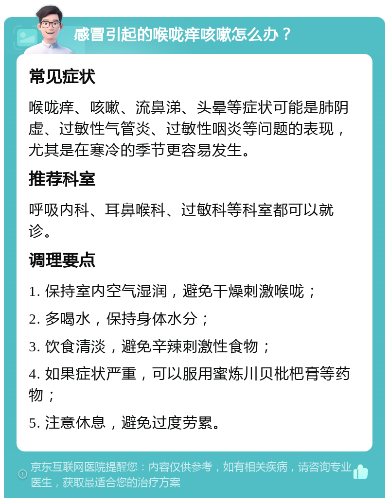 感冒引起的喉咙痒咳嗽怎么办？ 常见症状 喉咙痒、咳嗽、流鼻涕、头晕等症状可能是肺阴虚、过敏性气管炎、过敏性咽炎等问题的表现，尤其是在寒冷的季节更容易发生。 推荐科室 呼吸内科、耳鼻喉科、过敏科等科室都可以就诊。 调理要点 1. 保持室内空气湿润，避免干燥刺激喉咙； 2. 多喝水，保持身体水分； 3. 饮食清淡，避免辛辣刺激性食物； 4. 如果症状严重，可以服用蜜炼川贝枇杷膏等药物； 5. 注意休息，避免过度劳累。