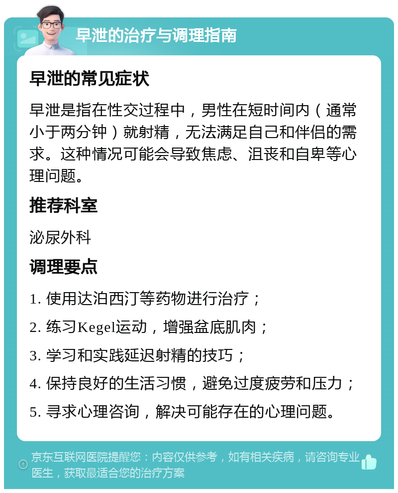 早泄的治疗与调理指南 早泄的常见症状 早泄是指在性交过程中，男性在短时间内（通常小于两分钟）就射精，无法满足自己和伴侣的需求。这种情况可能会导致焦虑、沮丧和自卑等心理问题。 推荐科室 泌尿外科 调理要点 1. 使用达泊西汀等药物进行治疗； 2. 练习Kegel运动，增强盆底肌肉； 3. 学习和实践延迟射精的技巧； 4. 保持良好的生活习惯，避免过度疲劳和压力； 5. 寻求心理咨询，解决可能存在的心理问题。