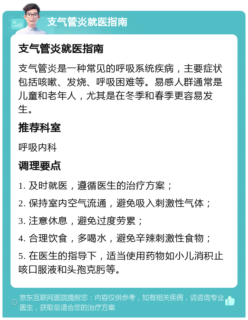 支气管炎就医指南 支气管炎就医指南 支气管炎是一种常见的呼吸系统疾病，主要症状包括咳嗽、发烧、呼吸困难等。易感人群通常是儿童和老年人，尤其是在冬季和春季更容易发生。 推荐科室 呼吸内科 调理要点 1. 及时就医，遵循医生的治疗方案； 2. 保持室内空气流通，避免吸入刺激性气体； 3. 注意休息，避免过度劳累； 4. 合理饮食，多喝水，避免辛辣刺激性食物； 5. 在医生的指导下，适当使用药物如小儿消积止咳口服液和头孢克肟等。