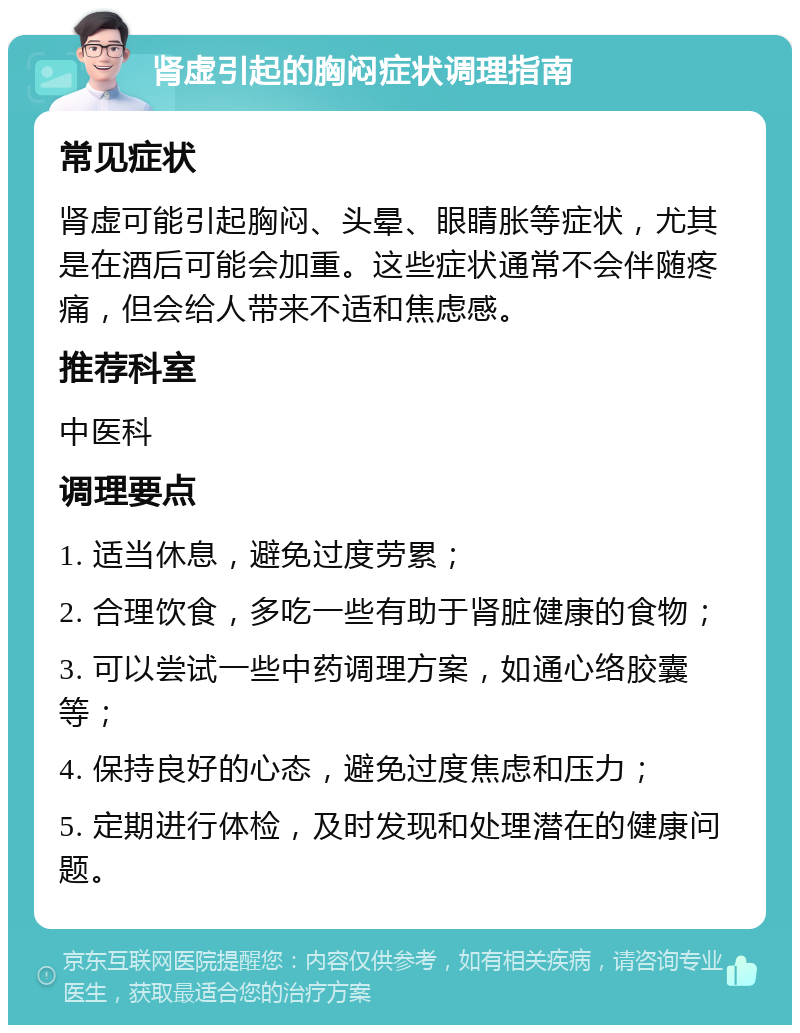 肾虚引起的胸闷症状调理指南 常见症状 肾虚可能引起胸闷、头晕、眼睛胀等症状，尤其是在酒后可能会加重。这些症状通常不会伴随疼痛，但会给人带来不适和焦虑感。 推荐科室 中医科 调理要点 1. 适当休息，避免过度劳累； 2. 合理饮食，多吃一些有助于肾脏健康的食物； 3. 可以尝试一些中药调理方案，如通心络胶囊等； 4. 保持良好的心态，避免过度焦虑和压力； 5. 定期进行体检，及时发现和处理潜在的健康问题。