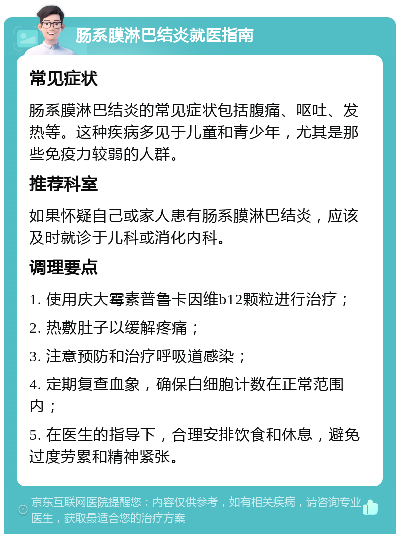 肠系膜淋巴结炎就医指南 常见症状 肠系膜淋巴结炎的常见症状包括腹痛、呕吐、发热等。这种疾病多见于儿童和青少年，尤其是那些免疫力较弱的人群。 推荐科室 如果怀疑自己或家人患有肠系膜淋巴结炎，应该及时就诊于儿科或消化内科。 调理要点 1. 使用庆大霉素普鲁卡因维b12颗粒进行治疗； 2. 热敷肚子以缓解疼痛； 3. 注意预防和治疗呼吸道感染； 4. 定期复查血象，确保白细胞计数在正常范围内； 5. 在医生的指导下，合理安排饮食和休息，避免过度劳累和精神紧张。