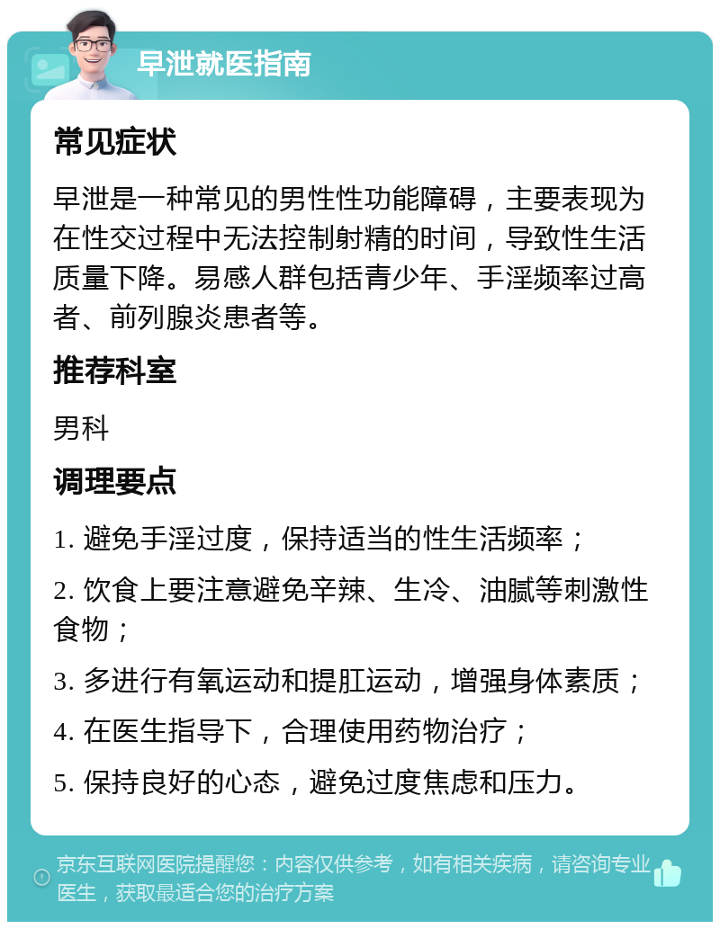 早泄就医指南 常见症状 早泄是一种常见的男性性功能障碍，主要表现为在性交过程中无法控制射精的时间，导致性生活质量下降。易感人群包括青少年、手淫频率过高者、前列腺炎患者等。 推荐科室 男科 调理要点 1. 避免手淫过度，保持适当的性生活频率； 2. 饮食上要注意避免辛辣、生冷、油腻等刺激性食物； 3. 多进行有氧运动和提肛运动，增强身体素质； 4. 在医生指导下，合理使用药物治疗； 5. 保持良好的心态，避免过度焦虑和压力。