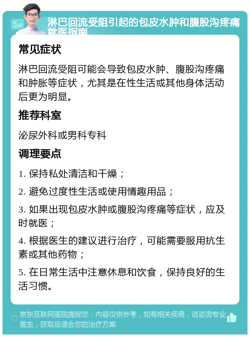 淋巴回流受阻引起的包皮水肿和腹股沟疼痛就医指南 常见症状 淋巴回流受阻可能会导致包皮水肿、腹股沟疼痛和肿胀等症状，尤其是在性生活或其他身体活动后更为明显。 推荐科室 泌尿外科或男科专科 调理要点 1. 保持私处清洁和干燥； 2. 避免过度性生活或使用情趣用品； 3. 如果出现包皮水肿或腹股沟疼痛等症状，应及时就医； 4. 根据医生的建议进行治疗，可能需要服用抗生素或其他药物； 5. 在日常生活中注意休息和饮食，保持良好的生活习惯。