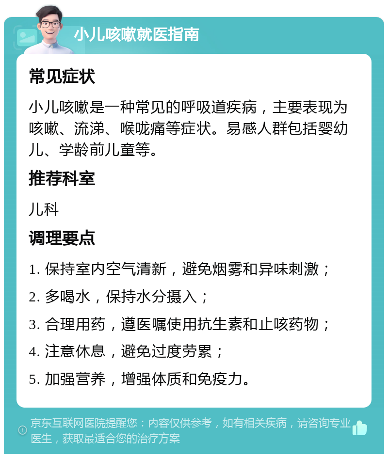 小儿咳嗽就医指南 常见症状 小儿咳嗽是一种常见的呼吸道疾病，主要表现为咳嗽、流涕、喉咙痛等症状。易感人群包括婴幼儿、学龄前儿童等。 推荐科室 儿科 调理要点 1. 保持室内空气清新，避免烟雾和异味刺激； 2. 多喝水，保持水分摄入； 3. 合理用药，遵医嘱使用抗生素和止咳药物； 4. 注意休息，避免过度劳累； 5. 加强营养，增强体质和免疫力。