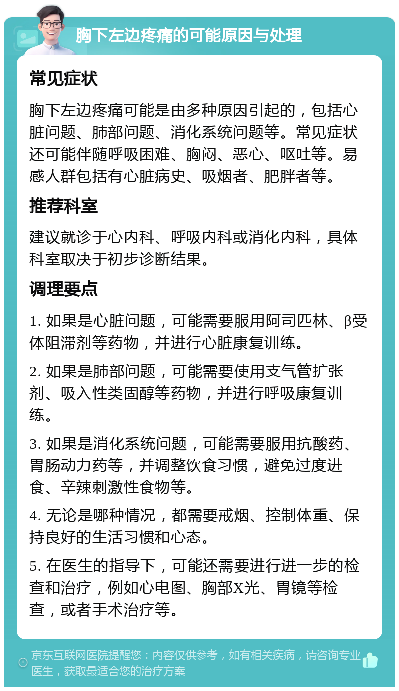 胸下左边疼痛的可能原因与处理 常见症状 胸下左边疼痛可能是由多种原因引起的，包括心脏问题、肺部问题、消化系统问题等。常见症状还可能伴随呼吸困难、胸闷、恶心、呕吐等。易感人群包括有心脏病史、吸烟者、肥胖者等。 推荐科室 建议就诊于心内科、呼吸内科或消化内科，具体科室取决于初步诊断结果。 调理要点 1. 如果是心脏问题，可能需要服用阿司匹林、β受体阻滞剂等药物，并进行心脏康复训练。 2. 如果是肺部问题，可能需要使用支气管扩张剂、吸入性类固醇等药物，并进行呼吸康复训练。 3. 如果是消化系统问题，可能需要服用抗酸药、胃肠动力药等，并调整饮食习惯，避免过度进食、辛辣刺激性食物等。 4. 无论是哪种情况，都需要戒烟、控制体重、保持良好的生活习惯和心态。 5. 在医生的指导下，可能还需要进行进一步的检查和治疗，例如心电图、胸部X光、胃镜等检查，或者手术治疗等。