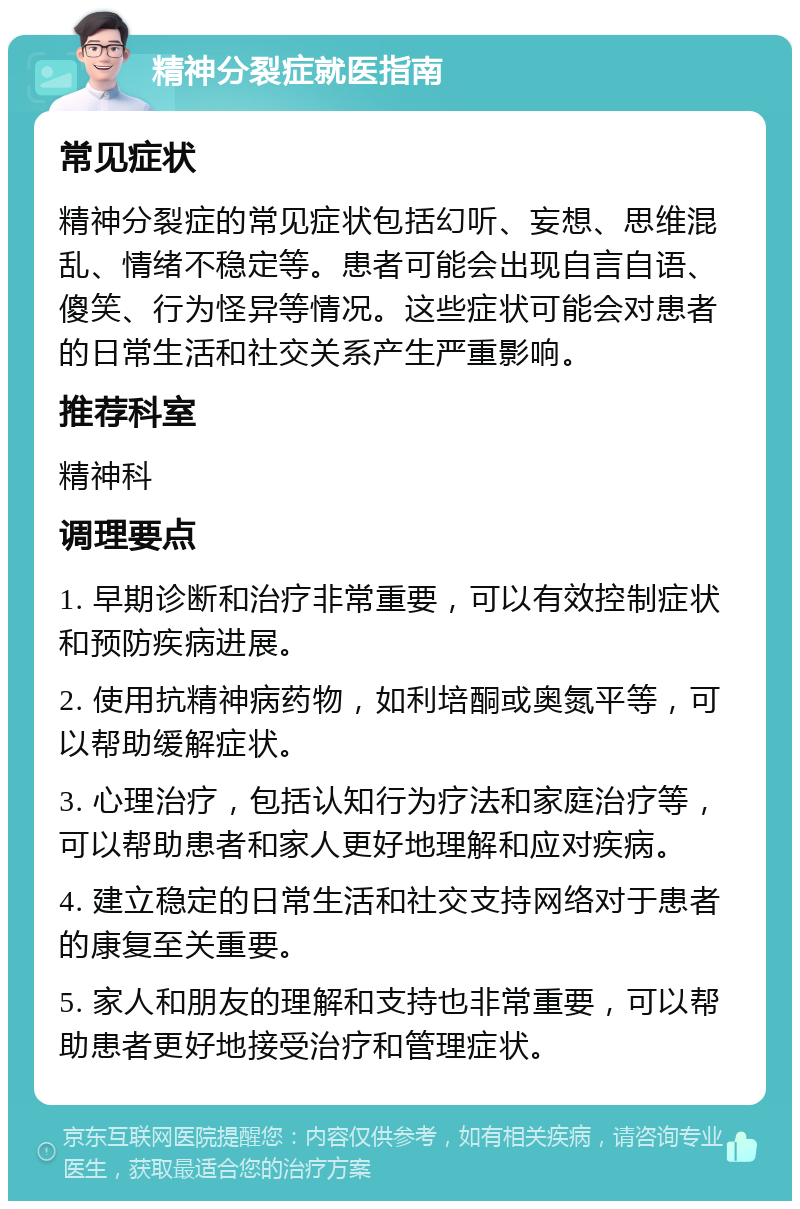 精神分裂症就医指南 常见症状 精神分裂症的常见症状包括幻听、妄想、思维混乱、情绪不稳定等。患者可能会出现自言自语、傻笑、行为怪异等情况。这些症状可能会对患者的日常生活和社交关系产生严重影响。 推荐科室 精神科 调理要点 1. 早期诊断和治疗非常重要，可以有效控制症状和预防疾病进展。 2. 使用抗精神病药物，如利培酮或奥氮平等，可以帮助缓解症状。 3. 心理治疗，包括认知行为疗法和家庭治疗等，可以帮助患者和家人更好地理解和应对疾病。 4. 建立稳定的日常生活和社交支持网络对于患者的康复至关重要。 5. 家人和朋友的理解和支持也非常重要，可以帮助患者更好地接受治疗和管理症状。