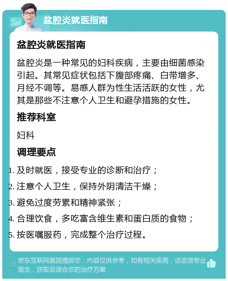 盆腔炎就医指南 盆腔炎就医指南 盆腔炎是一种常见的妇科疾病，主要由细菌感染引起。其常见症状包括下腹部疼痛、白带增多、月经不调等。易感人群为性生活活跃的女性，尤其是那些不注意个人卫生和避孕措施的女性。 推荐科室 妇科 调理要点 及时就医，接受专业的诊断和治疗； 注意个人卫生，保持外阴清洁干燥； 避免过度劳累和精神紧张； 合理饮食，多吃富含维生素和蛋白质的食物； 按医嘱服药，完成整个治疗过程。