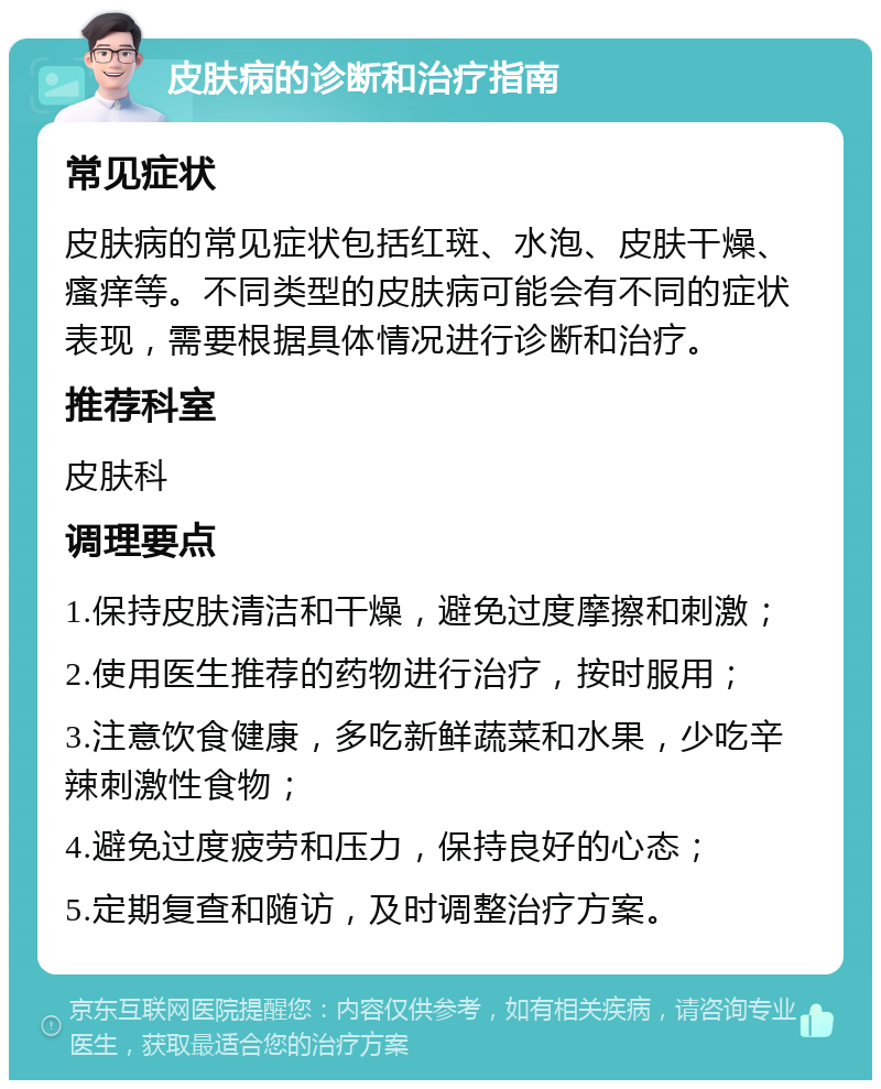 皮肤病的诊断和治疗指南 常见症状 皮肤病的常见症状包括红斑、水泡、皮肤干燥、瘙痒等。不同类型的皮肤病可能会有不同的症状表现，需要根据具体情况进行诊断和治疗。 推荐科室 皮肤科 调理要点 1.保持皮肤清洁和干燥，避免过度摩擦和刺激； 2.使用医生推荐的药物进行治疗，按时服用； 3.注意饮食健康，多吃新鲜蔬菜和水果，少吃辛辣刺激性食物； 4.避免过度疲劳和压力，保持良好的心态； 5.定期复查和随访，及时调整治疗方案。