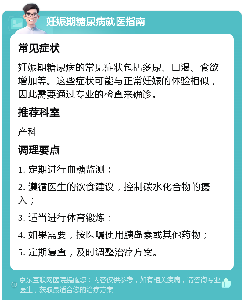 妊娠期糖尿病就医指南 常见症状 妊娠期糖尿病的常见症状包括多尿、口渴、食欲增加等。这些症状可能与正常妊娠的体验相似，因此需要通过专业的检查来确诊。 推荐科室 产科 调理要点 1. 定期进行血糖监测； 2. 遵循医生的饮食建议，控制碳水化合物的摄入； 3. 适当进行体育锻炼； 4. 如果需要，按医嘱使用胰岛素或其他药物； 5. 定期复查，及时调整治疗方案。