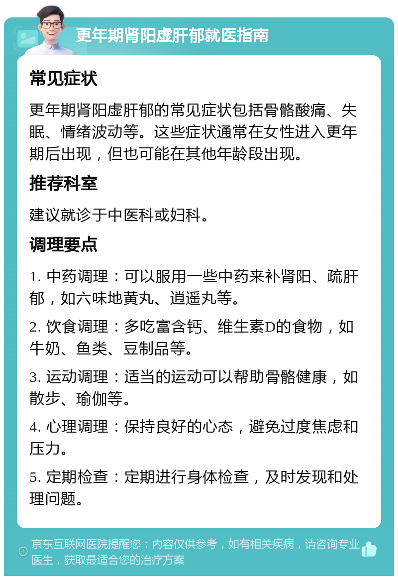 更年期肾阳虚肝郁就医指南 常见症状 更年期肾阳虚肝郁的常见症状包括骨骼酸痛、失眠、情绪波动等。这些症状通常在女性进入更年期后出现，但也可能在其他年龄段出现。 推荐科室 建议就诊于中医科或妇科。 调理要点 1. 中药调理：可以服用一些中药来补肾阳、疏肝郁，如六味地黄丸、逍遥丸等。 2. 饮食调理：多吃富含钙、维生素D的食物，如牛奶、鱼类、豆制品等。 3. 运动调理：适当的运动可以帮助骨骼健康，如散步、瑜伽等。 4. 心理调理：保持良好的心态，避免过度焦虑和压力。 5. 定期检查：定期进行身体检查，及时发现和处理问题。