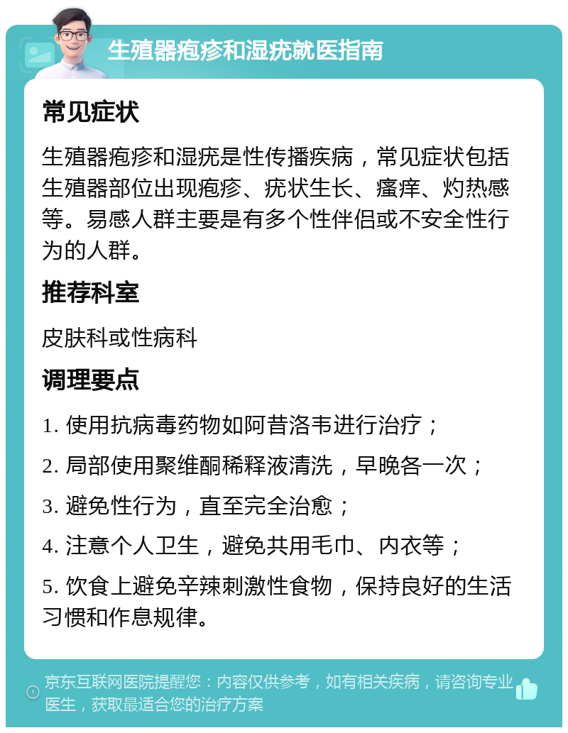 生殖器疱疹和湿疣就医指南 常见症状 生殖器疱疹和湿疣是性传播疾病，常见症状包括生殖器部位出现疱疹、疣状生长、瘙痒、灼热感等。易感人群主要是有多个性伴侣或不安全性行为的人群。 推荐科室 皮肤科或性病科 调理要点 1. 使用抗病毒药物如阿昔洛韦进行治疗； 2. 局部使用聚维酮稀释液清洗，早晚各一次； 3. 避免性行为，直至完全治愈； 4. 注意个人卫生，避免共用毛巾、内衣等； 5. 饮食上避免辛辣刺激性食物，保持良好的生活习惯和作息规律。