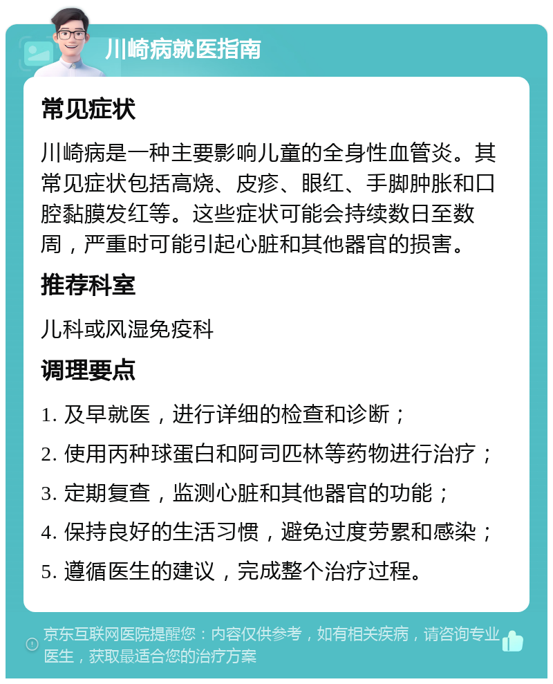 川崎病就医指南 常见症状 川崎病是一种主要影响儿童的全身性血管炎。其常见症状包括高烧、皮疹、眼红、手脚肿胀和口腔黏膜发红等。这些症状可能会持续数日至数周，严重时可能引起心脏和其他器官的损害。 推荐科室 儿科或风湿免疫科 调理要点 1. 及早就医，进行详细的检查和诊断； 2. 使用丙种球蛋白和阿司匹林等药物进行治疗； 3. 定期复查，监测心脏和其他器官的功能； 4. 保持良好的生活习惯，避免过度劳累和感染； 5. 遵循医生的建议，完成整个治疗过程。