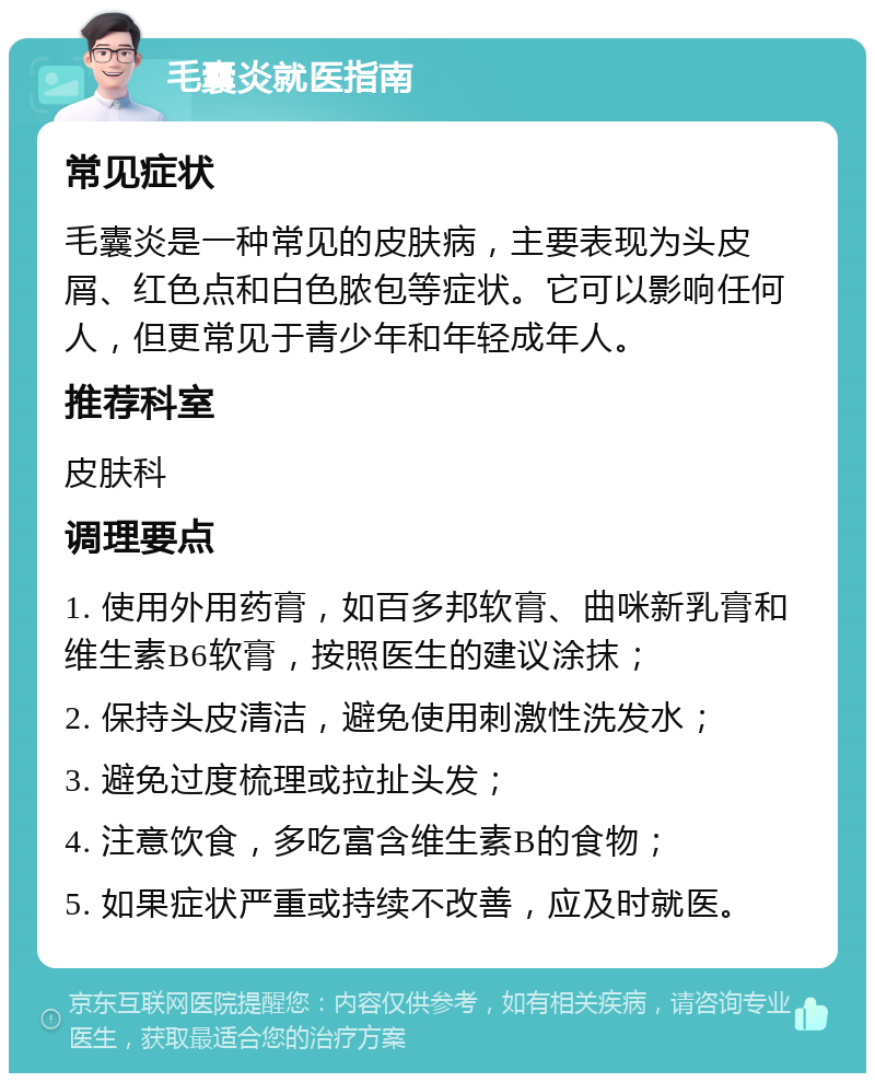 毛囊炎就医指南 常见症状 毛囊炎是一种常见的皮肤病，主要表现为头皮屑、红色点和白色脓包等症状。它可以影响任何人，但更常见于青少年和年轻成年人。 推荐科室 皮肤科 调理要点 1. 使用外用药膏，如百多邦软膏、曲咪新乳膏和维生素B6软膏，按照医生的建议涂抹； 2. 保持头皮清洁，避免使用刺激性洗发水； 3. 避免过度梳理或拉扯头发； 4. 注意饮食，多吃富含维生素B的食物； 5. 如果症状严重或持续不改善，应及时就医。