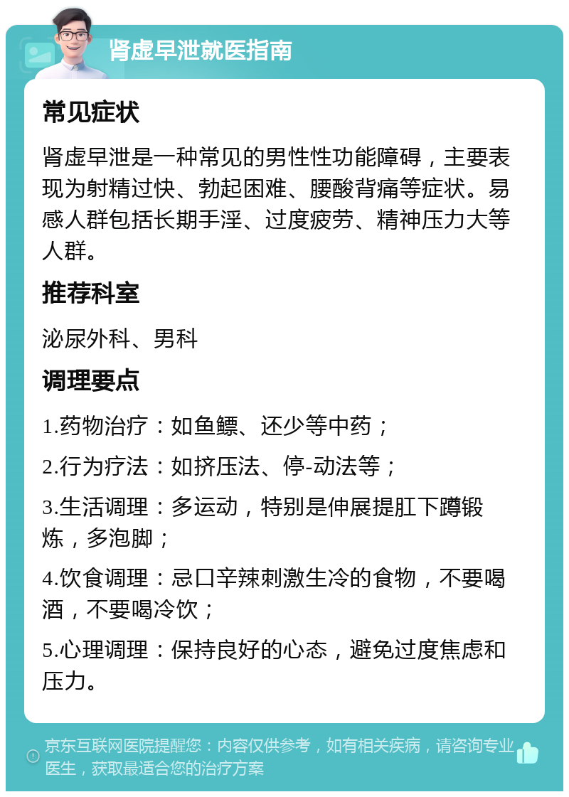 肾虚早泄就医指南 常见症状 肾虚早泄是一种常见的男性性功能障碍，主要表现为射精过快、勃起困难、腰酸背痛等症状。易感人群包括长期手淫、过度疲劳、精神压力大等人群。 推荐科室 泌尿外科、男科 调理要点 1.药物治疗：如鱼鳔、还少等中药； 2.行为疗法：如挤压法、停-动法等； 3.生活调理：多运动，特别是伸展提肛下蹲锻炼，多泡脚； 4.饮食调理：忌口辛辣刺激生冷的食物，不要喝酒，不要喝冷饮； 5.心理调理：保持良好的心态，避免过度焦虑和压力。