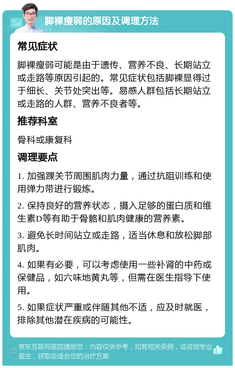 脚裸瘦弱的原因及调理方法 常见症状 脚裸瘦弱可能是由于遗传、营养不良、长期站立或走路等原因引起的。常见症状包括脚裸显得过于细长、关节处突出等。易感人群包括长期站立或走路的人群、营养不良者等。 推荐科室 骨科或康复科 调理要点 1. 加强踝关节周围肌肉力量，通过抗阻训练和使用弹力带进行锻炼。 2. 保持良好的营养状态，摄入足够的蛋白质和维生素D等有助于骨骼和肌肉健康的营养素。 3. 避免长时间站立或走路，适当休息和放松脚部肌肉。 4. 如果有必要，可以考虑使用一些补肾的中药或保健品，如六味地黄丸等，但需在医生指导下使用。 5. 如果症状严重或伴随其他不适，应及时就医，排除其他潜在疾病的可能性。