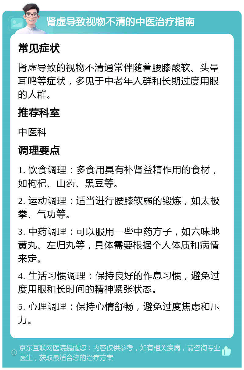 肾虚导致视物不清的中医治疗指南 常见症状 肾虚导致的视物不清通常伴随着腰膝酸软、头晕耳鸣等症状，多见于中老年人群和长期过度用眼的人群。 推荐科室 中医科 调理要点 1. 饮食调理：多食用具有补肾益精作用的食材，如枸杞、山药、黑豆等。 2. 运动调理：适当进行腰膝软弱的锻炼，如太极拳、气功等。 3. 中药调理：可以服用一些中药方子，如六味地黄丸、左归丸等，具体需要根据个人体质和病情来定。 4. 生活习惯调理：保持良好的作息习惯，避免过度用眼和长时间的精神紧张状态。 5. 心理调理：保持心情舒畅，避免过度焦虑和压力。