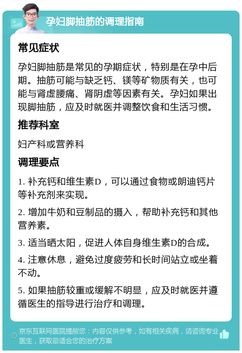 孕妇脚抽筋的调理指南 常见症状 孕妇脚抽筋是常见的孕期症状，特别是在孕中后期。抽筋可能与缺乏钙、镁等矿物质有关，也可能与肾虚腰痛、肾阴虚等因素有关。孕妇如果出现脚抽筋，应及时就医并调整饮食和生活习惯。 推荐科室 妇产科或营养科 调理要点 1. 补充钙和维生素D，可以通过食物或朗迪钙片等补充剂来实现。 2. 增加牛奶和豆制品的摄入，帮助补充钙和其他营养素。 3. 适当晒太阳，促进人体自身维生素D的合成。 4. 注意休息，避免过度疲劳和长时间站立或坐着不动。 5. 如果抽筋较重或缓解不明显，应及时就医并遵循医生的指导进行治疗和调理。